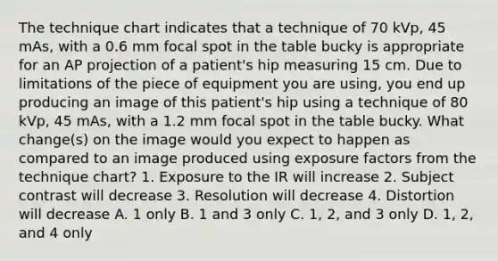 The technique chart indicates that a technique of 70 kVp, 45 mAs, with a 0.6 mm focal spot in the table bucky is appropriate for an AP projection of a patient's hip measuring 15 cm. Due to limitations of the piece of equipment you are using, you end up producing an image of this patient's hip using a technique of 80 kVp, 45 mAs, with a 1.2 mm focal spot in the table bucky. What change(s) on the image would you expect to happen as compared to an image produced using exposure factors from the technique chart? 1. Exposure to the IR will increase 2. Subject contrast will decrease 3. Resolution will decrease 4. Distortion will decrease A. 1 only B. 1 and 3 only C. 1, 2, and 3 only D. 1, 2, and 4 only