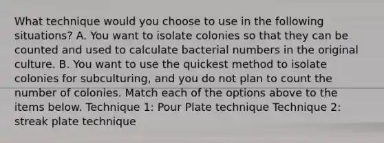 What technique would you choose to use in the following situations? A. You want to isolate colonies so that they can be counted and used to calculate bacterial numbers in the original culture. B. You want to use the quickest method to isolate colonies for subculturing, and you do not plan to count the number of colonies. Match each of the options above to the items below. Technique 1: Pour Plate technique Technique 2: streak plate technique