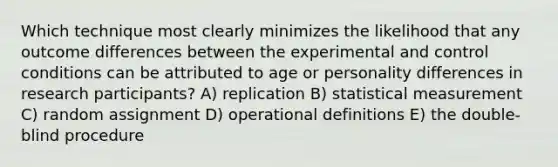 Which technique most clearly minimizes the likelihood that any outcome differences between the experimental and control conditions can be attributed to age or personality differences in research participants? A) replication B) statistical measurement C) random assignment D) operational definitions E) the double-blind procedure