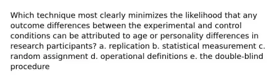 Which technique most clearly minimizes the likelihood that any outcome differences between the experimental and control conditions can be attributed to age or personality differences in research participants? a. replication b. statistical measurement c. random assignment d. operational definitions e. the double-blind procedure