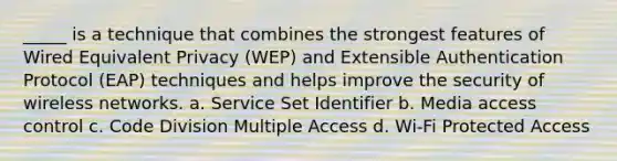 _____ is a technique that combines the strongest features of Wired Equivalent Privacy (WEP) and Extensible Authentication Protocol (EAP) techniques and helps improve the security of wireless networks. a. Service Set Identifier b. Media access control c. Code Division Multiple Access d. Wi-Fi Protected Access