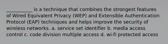 ___________ is a technique that combines the strongest features of Wired Equivalent Privacy (WEP) and Extensible Authentication Protocol (EAP) techniques and helps improve the security of wireless networks. a. service set identifier b. media access control c. code division multiple access d. wi-fi protected access