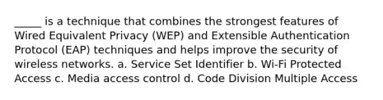 _____ is a technique that combines the strongest features of Wired Equivalent Privacy (WEP) and Extensible Authentication Protocol (EAP) techniques and helps improve the security of wireless networks. a. Service Set Identifier b. Wi-Fi Protected Access c. Media access control d. Code Division Multiple Access