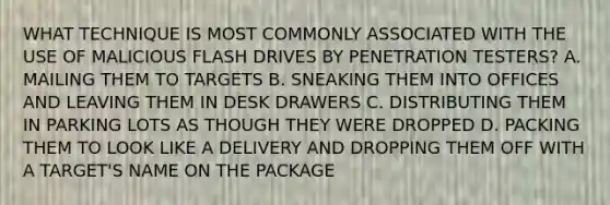 WHAT TECHNIQUE IS MOST COMMONLY ASSOCIATED WITH THE USE OF MALICIOUS FLASH DRIVES BY PENETRATION TESTERS? A. MAILING THEM TO TARGETS B. SNEAKING THEM INTO OFFICES AND LEAVING THEM IN DESK DRAWERS C. DISTRIBUTING THEM IN PARKING LOTS AS THOUGH THEY WERE DROPPED D. PACKING THEM TO LOOK LIKE A DELIVERY AND DROPPING THEM OFF WITH A TARGET'S NAME ON THE PACKAGE