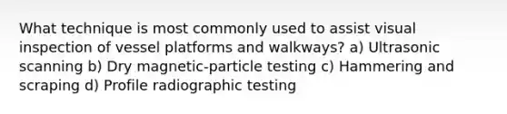 What technique is most commonly used to assist visual inspection of vessel platforms and walkways? a) Ultrasonic scanning b) Dry magnetic-particle testing c) Hammering and scraping d) Profile radiographic testing