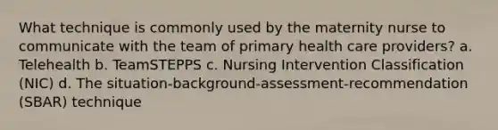 What technique is commonly used by the maternity nurse to communicate with the team of primary health care providers? a. Telehealth b. TeamSTEPPS c. Nursing Intervention Classification (NIC) d. The situation-background-assessment-recommendation (SBAR) technique