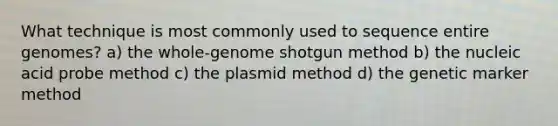 What technique is most commonly used to sequence entire genomes? a) the whole-genome shotgun method b) the nucleic acid probe method c) the plasmid method d) the genetic marker method