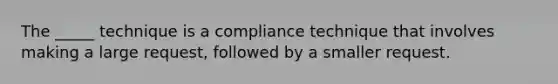 The _____ technique is a compliance technique that involves making a large request, followed by a smaller request.