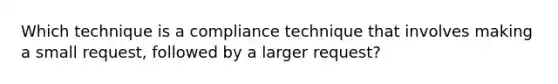 Which technique is a compliance technique that involves making a small request, followed by a larger request?