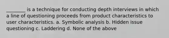 ________ is a technique for conducting depth interviews in which a line of questioning proceeds from product characteristics to user characteristics. a. Symbolic analysis b. Hidden issue questioning c. Laddering d. None of the above