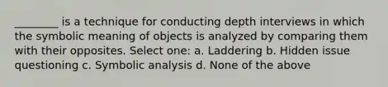 ________ is a technique for conducting depth interviews in which the symbolic meaning of objects is analyzed by comparing them with their opposites. Select one: a. Laddering b. Hidden issue questioning c. Symbolic analysis d. None of the above