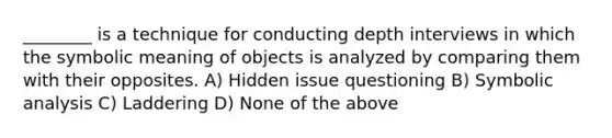 ________ is a technique for conducting depth interviews in which the symbolic meaning of objects is analyzed by comparing them with their opposites. A) Hidden issue questioning B) Symbolic analysis C) Laddering D) None of the above