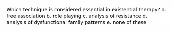 Which technique is considered essential in existential therapy? a. free association b. role playing c. analysis of resistance d. analysis of dysfunctional family patterns e. none of these