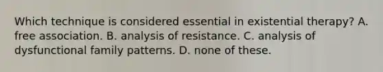 Which technique is considered essential in existential therapy? A. free association. B. analysis of resistance. C. analysis of dysfunctional family patterns. D. none of these.