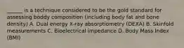 ______ is a technique considered to be the gold standard for assessing boddy composition (including body fat and bone density) A. Dual energy X-ray absorptiometry (DEXA) B. Skinfold measurements C. Bioelectrical impedance D. Body Mass Index (BMI)