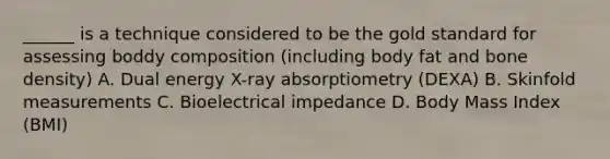 ______ is a technique considered to be the gold standard for assessing boddy composition (including body fat and bone density) A. Dual energy X-ray absorptiometry (DEXA) B. Skinfold measurements C. Bioelectrical impedance D. Body Mass Index (BMI)