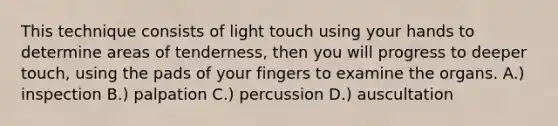 This technique consists of light touch using your hands to determine areas of tenderness, then you will progress to deeper touch, using the pads of your fingers to examine the organs. A.) inspection B.) palpation C.) percussion D.) auscultation