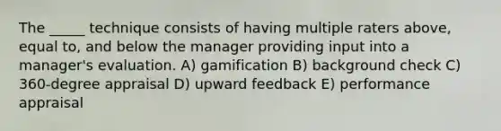 The _____ technique consists of having multiple raters above, equal to, and below the manager providing input into a manager's evaluation. A) gamification B) background check C) 360-degree appraisal D) upward feedback E) performance appraisal