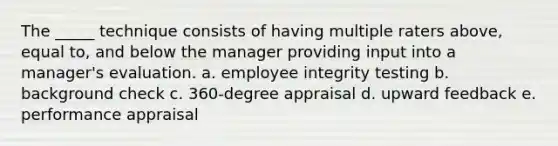 The _____ technique consists of having multiple raters above, equal to, and below the manager providing input into a manager's evaluation. a. employee integrity testing b. background check c. 360-degree appraisal d. upward feedback e. performance appraisal