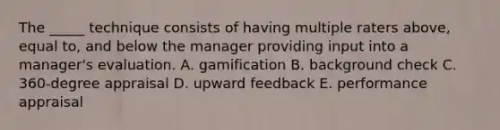 The _____ technique consists of having multiple raters above, equal to, and below the manager providing input into a manager's evaluation. A. gamification B. background check C. 360-degree appraisal D. upward feedback E. performance appraisal