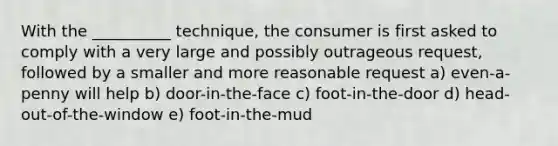 With the __________ technique, the consumer is first asked to comply with a very large and possibly outrageous request, followed by a smaller and more reasonable request a) even-a-penny will help b) door-in-the-face c) foot-in-the-door d) head-out-of-the-window e) foot-in-the-mud