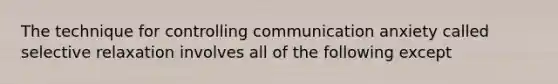 The technique for controlling communication anxiety called selective relaxation involves all of the following except