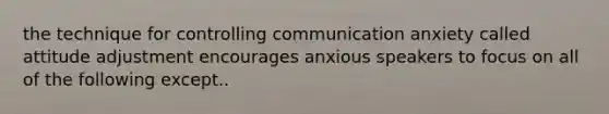 the technique for controlling communication anxiety called attitude adjustment encourages anxious speakers to focus on all of the following except..