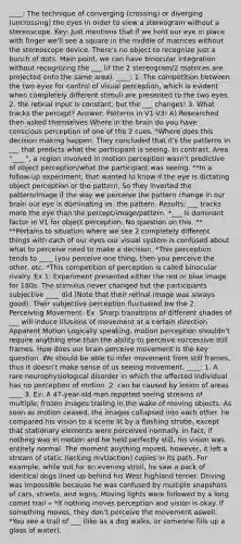 ____: The technique of converging (crossing) or diverging (uncrossing) the eyes in order to view a stereogram without a stereoscope. Key: Just mentions that if we hold our eye in place with finger we'll see a square in the middle of matrices without the stereoscope device. There's no object to recognize just a bunch of dots. Main point, we can have binocular integration without recognizing the ___ (if the 2 stereogram/2 matrices are projected onto the same area). ____: 1. The competition between the two eyes for control of visual perception, which is evident when completely different stimuli are presented to the two eyes. 2. the retinal input is constant, but the ___ changes! 3. What tracks the percept? Answer: Patterns in V1-V3! A) Researched then asked themselves Where in the brain do you have conscious perception of one of the 2 cues. *Where does this decision making happen. They concluded that it's the patterns in ___ that predicts what the participant is seeing. In contrast, Area "____", a region involved in motion perception wasn't predictive of object perception/what the participant was seeing. **In a follow-up experiment, that wanted to know if the eye is dictating object perception or the pattern. So they inverted the pattern/image if the way we perceive the pattern change in our brain our eye is dominating vs. the pattern. Results: ___ tracks more the eye than the percept/image/pattern. *___ is dominant factor in V1 for object perception. No question on this. ** **Pertains to situation where we see 2 completely different things with each of our eyes our visual system is confused about what to perceive need to make a decision. *This perception tends to ____ (you perceive one thing, then you perceive the other, etc. *This competition of perception is called binocular rivalry. Ex 1: Experiment presented either the red or blue image for 180s. The stimulus never changed but the participants subjective ____ did (Note that their retinal image was always good). Their subjective perception fluctuated bw the 2. Perceiving Movement: Ex: Sharp transitions of different shades of ___ will induce illusions of movement at a certain direction Apparent Motion Logically speaking, motion perception shouldn't require anything else than the ability to perceive successive still frames. How does our brain perceive movement is the key question. We should be able to infer movement from still frames, thus it doesn't make sense of us seeing movement. ____: 1. A rare neurophysiological disorder in which the affected individual has no perception of motion. 2. can be caused by lesion of areas ____ 3. Ex: A 47-year-old man reported seeing streams of multiple, frozen images trailing in the wake of moving objects. As soon as motion ceased, the images collapsed into each other. he compared his vision to a scene lit by a flashing strobe, except that stationary elements were perceived normally. In fact, if nothing was in motion and he held perfectly still, his vision was entirely normal. The moment anything moved, however, it left a stream of static (lacking mvt/action) copies in its path. For example, while out for an evening stroll, he saw a pack of identical dogs lined up behind his West highland terrier. Driving was impossible because he was confused by multiple snapshots of cars, streets, and signs. Moving lights were followed by a long comet trail » *If nothing moves perception and vision is okay. If something moves, they don't perceive the movement aswell. *You see a trail of ___ (like as a dog walks, or someone fills up a glass of water).
