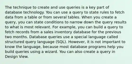 The technique to create and use queries is a key part of database technology. You can use a query to state rules to fetch data from a table or from several tables. When you create a query, you can state conditions to narrow down the query results to what is most relevant. For example, you can build a query to fetch records from a sales inventory database for the previous two months. Database queries use a special language called structured query language (SQL). However, it is not important to know the language, because most database programs help you build queries using a wizard. You can also create a query in Design View.