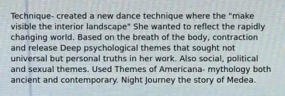 Technique- created a new dance technique where the "make visible the interior landscape" She wanted to reflect the rapidly changing world. Based on the breath of the body, contraction and release Deep psychological themes that sought not universal but personal truths in her work. Also social, political and sexual themes. Used Themes of Americana- mythology both ancient and contemporary. Night Journey the story of Medea.