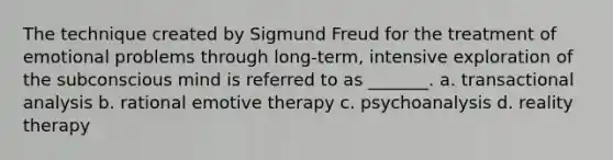 The technique created by Sigmund Freud for the treatment of emotional problems through long-term, intensive exploration of the subconscious mind is referred to as _______. a. transactional analysis b. rational emotive therapy c. psychoanalysis d. reality therapy