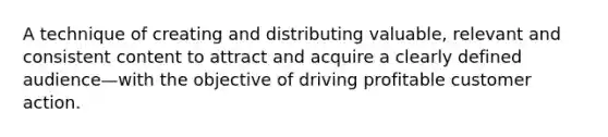 A technique of creating and distributing valuable, relevant and consistent content to attract and acquire a clearly defined audience—with the objective of driving profitable customer action.