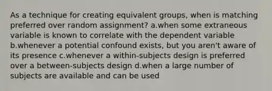 As a technique for creating equivalent groups, when is matching preferred over random assignment? a.when some extraneous variable is known to correlate with the dependent variable b.whenever a potential confound exists, but you aren't aware of its presence c.whenever a within-subjects design is preferred over a between-subjects design d.when a large number of subjects are available and can be used