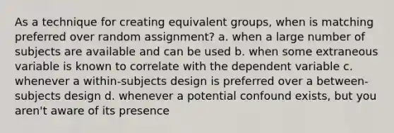 As a technique for creating equivalent groups, when is matching preferred over random assignment? a. when a large number of subjects are available and can be used b. when some extraneous variable is known to correlate with the dependent variable c. whenever a within-subjects design is preferred over a between-subjects design d. whenever a potential confound exists, but you aren't aware of its presence