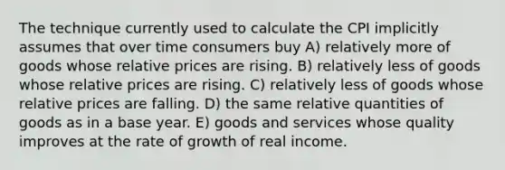 The technique currently used to calculate the CPI implicitly assumes that over time consumers buy A) relatively more of goods whose relative prices are rising. B) relatively less of goods whose relative prices are rising. C) relatively less of goods whose relative prices are falling. D) the same relative quantities of goods as in a base year. E) goods and services whose quality improves at the rate of growth of real income.