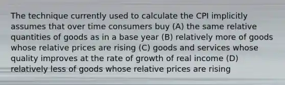 The technique currently used to calculate the CPI implicitly assumes that over time consumers buy (A) the same relative quantities of goods as in a base year (B) relatively more of goods whose relative prices are rising (C) goods and services whose quality improves at the rate of growth of real income (D) relatively less of goods whose relative prices are rising