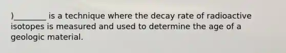 )________ is a technique where the decay rate of radioactive isotopes is measured and used to determine the age of a geologic material.