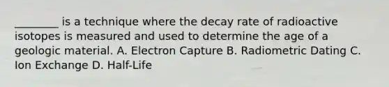 ________ is a technique where the decay rate of radioactive isotopes is measured and used to determine the age of a geologic material. A. Electron Capture B. Radiometric Dating C. Ion Exchange D. Half-Life