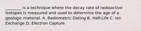 ________ is a technique where the decay rate of radioactive isotopes is measured and used to determine the age of a geologic material. A. Radiometric Dating B. Half-Life C. Ion Exchange D. Electron Capture