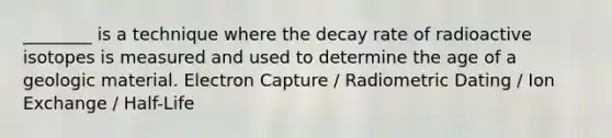 ________ is a technique where the decay rate of radioactive isotopes is measured and used to determine the age of a geologic material. Electron Capture / Radiometric Dating / Ion Exchange / Half-Life