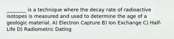 ________ is a technique where the decay rate of radioactive isotopes is measured and used to determine the age of a geologic material. A) Electron Capture B) Ion Exchange C) Half-Life D) Radiometric Dating