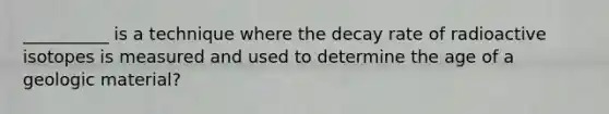 __________ is a technique where the decay rate of radioactive isotopes is measured and used to determine the age of a geologic material?