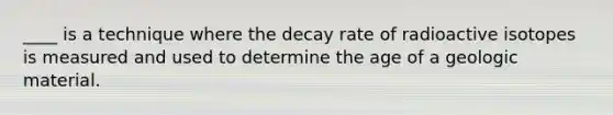 ____ is a technique where the decay rate of radioactive isotopes is measured and used to determine the age of a geologic material.