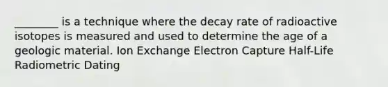 ________ is a technique where the decay rate of radioactive isotopes is measured and used to determine the age of a geologic material. Ion Exchange Electron Capture Half-Life Radiometric Dating