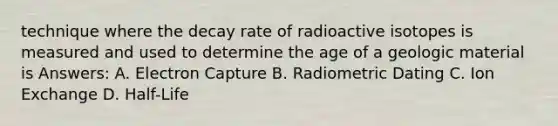 technique where the decay rate of radioactive isotopes is measured and used to determine the age of a geologic material is Answers: A. Electron Capture B. Radiometric Dating C. Ion Exchange D. Half-Life