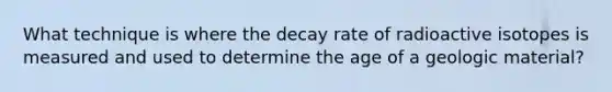 What technique is where the decay rate of radioactive isotopes is measured and used to determine the age of a geologic material?