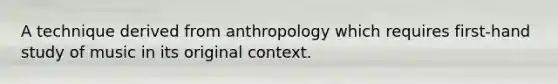 A technique derived from anthropology which requires first-hand study of music in its original context.