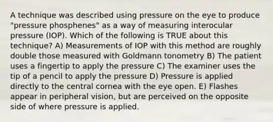 A technique was described using pressure on the eye to produce "pressure phosphenes" as a way of measuring interocular pressure (IOP). Which of the following is TRUE about this technique? A) Measurements of IOP with this method are roughly double those measured with Goldmann tonometry B) The patient uses a fingertip to apply the pressure C) The examiner uses the tip of a pencil to apply the pressure D) Pressure is applied directly to the central cornea with the eye open. E) Flashes appear in peripheral vision, but are perceived on the opposite side of where pressure is applied.