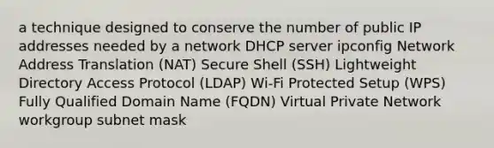 a technique designed to conserve the number of public IP addresses needed by a network DHCP server ipconfig Network Address Translation (NAT) Secure Shell (SSH) Lightweight Directory Access Protocol (LDAP) Wi-Fi Protected Setup (WPS) Fully Qualified Domain Name (FQDN) Virtual Private Network workgroup subnet mask