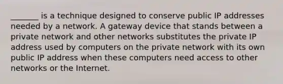 _______ is a technique designed to conserve public IP addresses needed by a network. A gateway device that stands between a private network and other networks substitutes the private IP address used by computers on the private network with its own public IP address when these computers need access to other networks or the Internet.